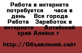 Работа в интернете,потребуется 2-3 часа в день! - Все города Работа » Заработок в интернете   . Алтайский край,Алейск г.